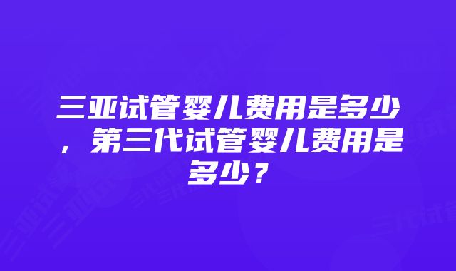 三亚试管婴儿费用是多少，第三代试管婴儿费用是多少？