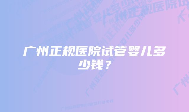 广州正规医院试管婴儿多少钱？