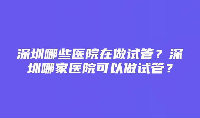 深圳哪些医院在做试管？深圳哪家医院可以做试管？