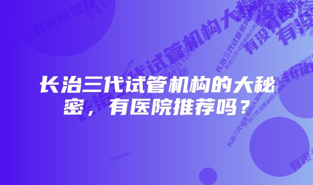 长治三代试管机构的大秘密，有医院推荐吗？