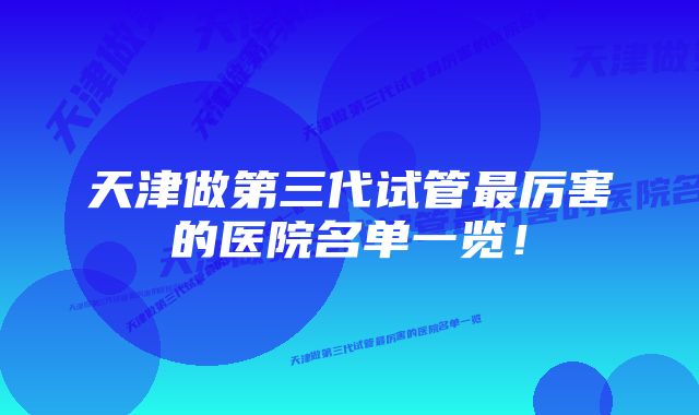 天津做第三代试管最厉害的医院名单一览！