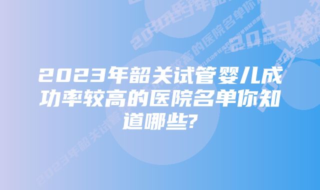 2023年韶关试管婴儿成功率较高的医院名单你知道哪些?