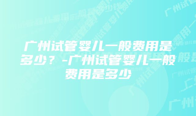 广州试管婴儿一般费用是多少？-广州试管婴儿一般费用是多少