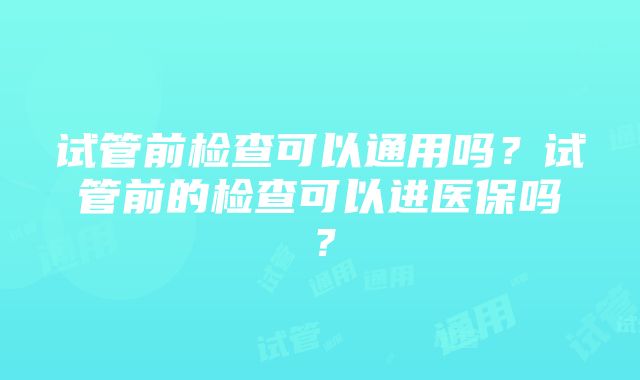 试管前检查可以通用吗？试管前的检查可以进医保吗？