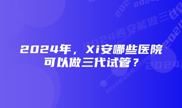 2024年，Xi安哪些医院可以做三代试管？