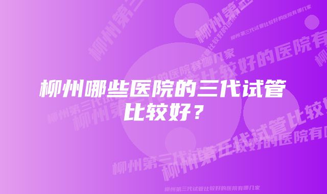 柳州哪些医院的三代试管比较好？