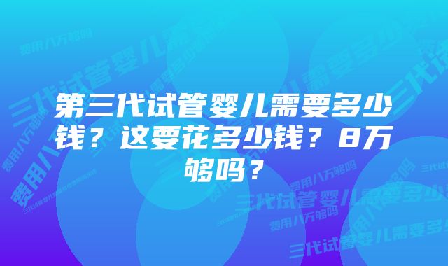 第三代试管婴儿需要多少钱？这要花多少钱？8万够吗？