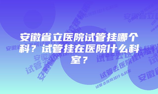 安徽省立医院试管挂哪个科？试管挂在医院什么科室？