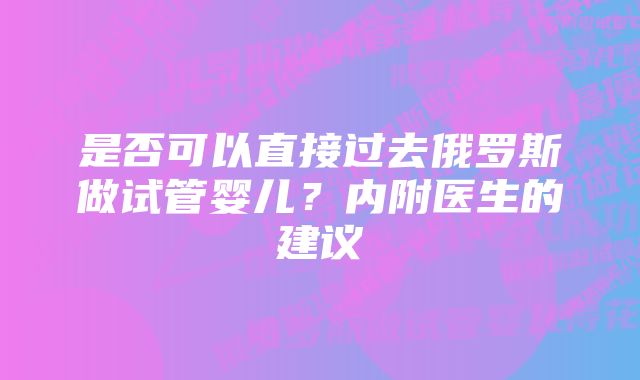 是否可以直接过去俄罗斯做试管婴儿？内附医生的建议