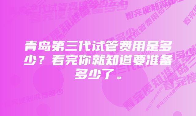 青岛第三代试管费用是多少？看完你就知道要准备多少了。