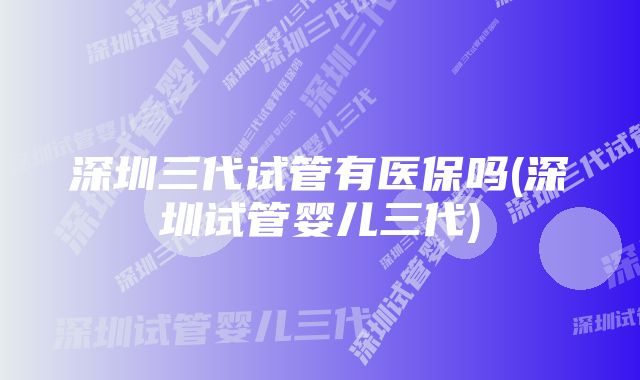 深圳三代试管有医保吗(深圳试管婴儿三代)