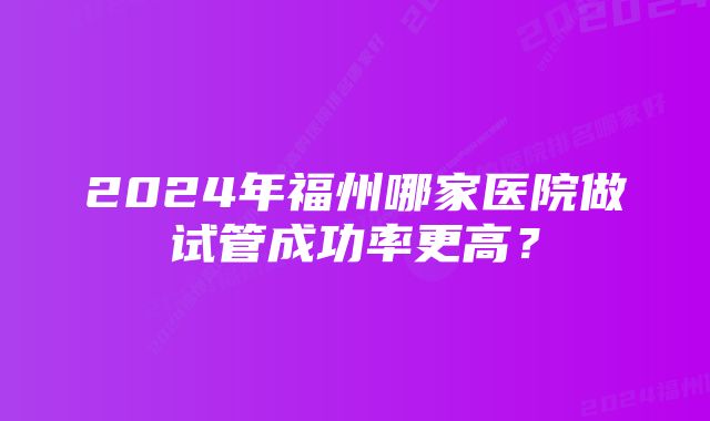 2024年福州哪家医院做试管成功率更高？