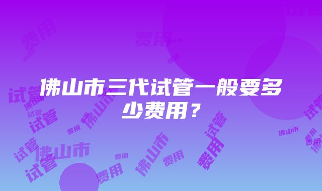 佛山市三代试管一般要多少费用？