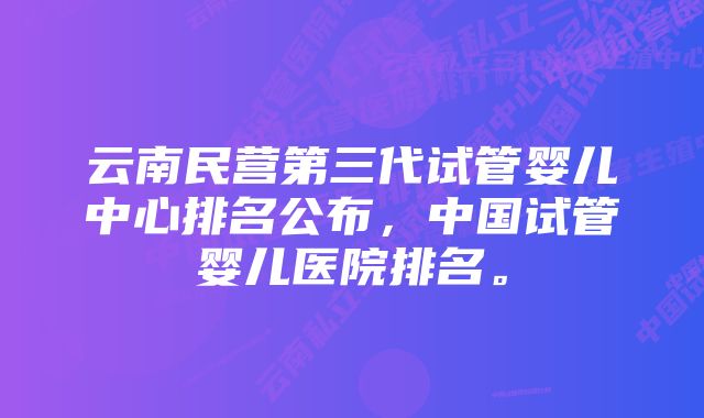 云南民营第三代试管婴儿中心排名公布，中国试管婴儿医院排名。