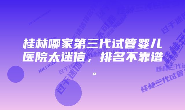 桂林哪家第三代试管婴儿医院太迷信，排名不靠谱。