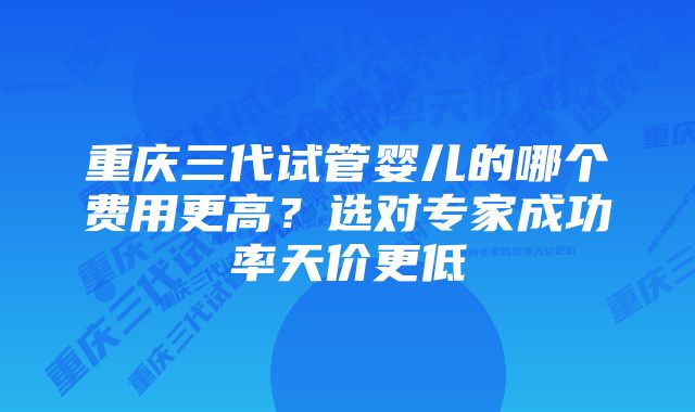 重庆三代试管婴儿的哪个费用更高？选对专家成功率天价更低