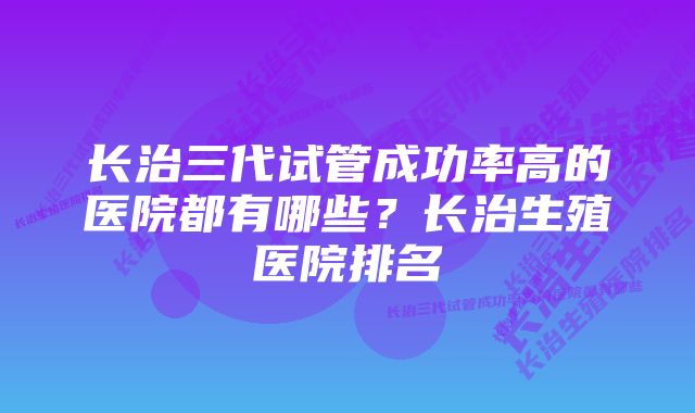 长治三代试管成功率高的医院都有哪些？长治生殖医院排名