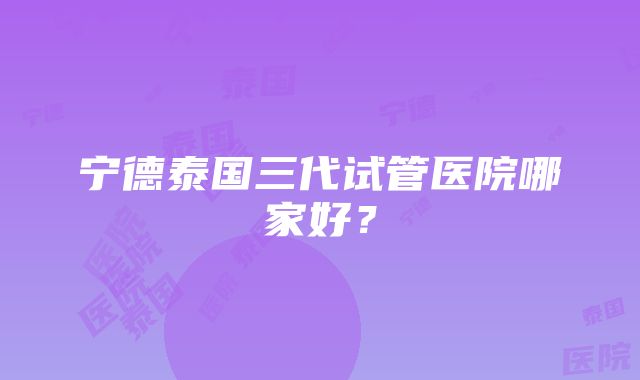 宁德泰国三代试管医院哪家好？