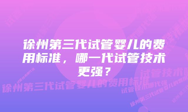 徐州第三代试管婴儿的费用标准，哪一代试管技术更强？