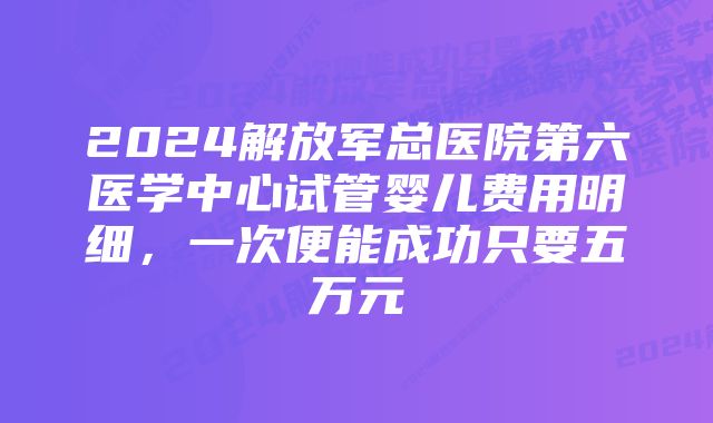 2024解放军总医院第六医学中心试管婴儿费用明细，一次便能成功只要五万元