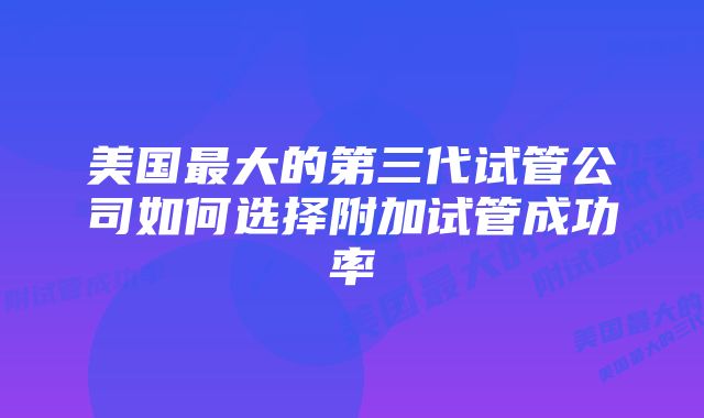 美国最大的第三代试管公司如何选择附加试管成功率