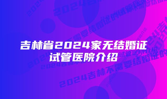 吉林省2024家无结婚证试管医院介绍