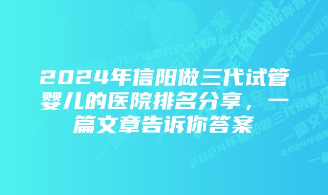 2024年信阳做三代试管婴儿的医院排名分享，一篇文章告诉你答案