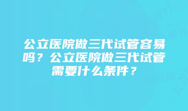 公立医院做三代试管容易吗？公立医院做三代试管需要什么条件？