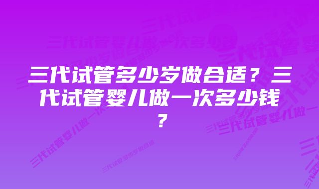 三代试管多少岁做合适？三代试管婴儿做一次多少钱？