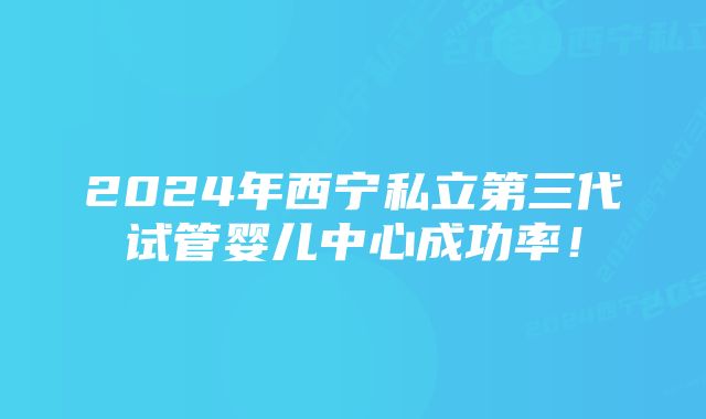 2024年西宁私立第三代试管婴儿中心成功率！