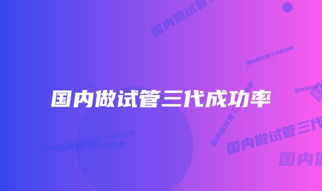 国内做试管三代成功率