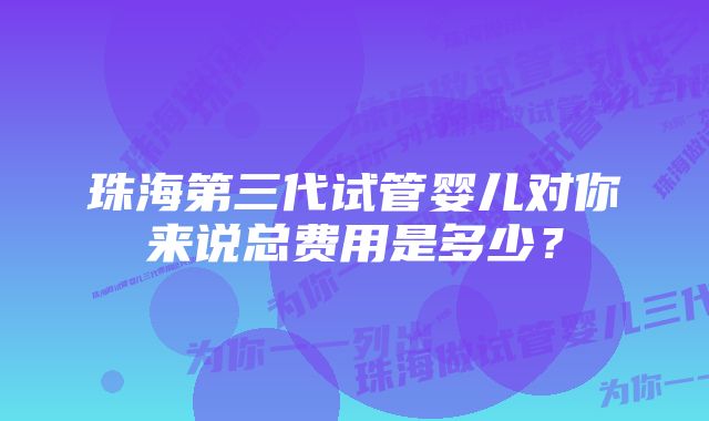 珠海第三代试管婴儿对你来说总费用是多少？