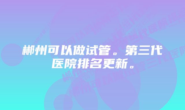 郴州可以做试管。第三代医院排名更新。