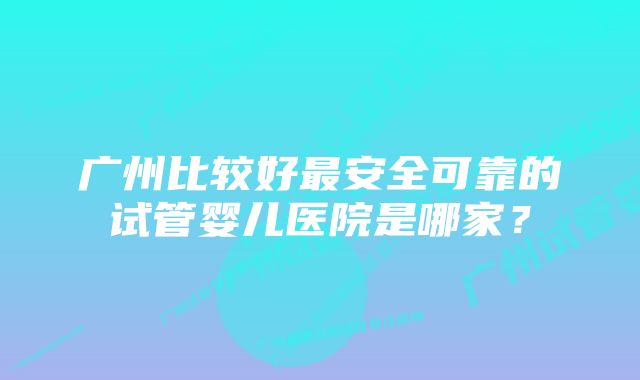 广州比较好最安全可靠的试管婴儿医院是哪家？