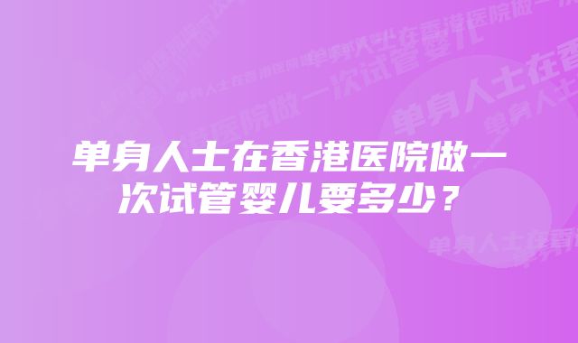 单身人士在香港医院做一次试管婴儿要多少？