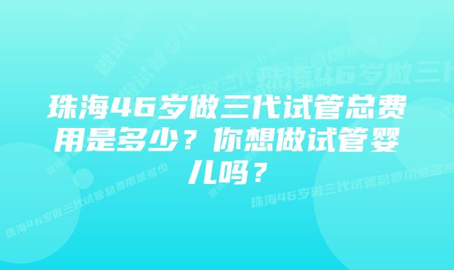 珠海46岁做三代试管总费用是多少？你想做试管婴儿吗？