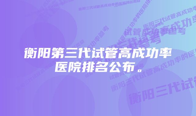 衡阳第三代试管高成功率医院排名公布。