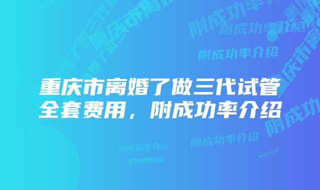 重庆市离婚了做三代试管全套费用，附成功率介绍