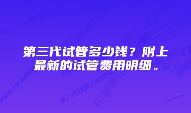 第三代试管多少钱？附上最新的试管费用明细。