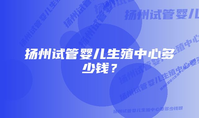 扬州试管婴儿生殖中心多少钱？