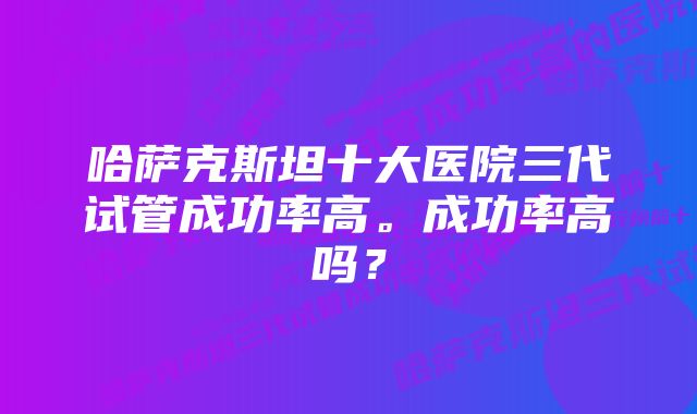 哈萨克斯坦十大医院三代试管成功率高。成功率高吗？