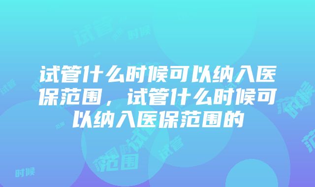 试管什么时候可以纳入医保范围，试管什么时候可以纳入医保范围的