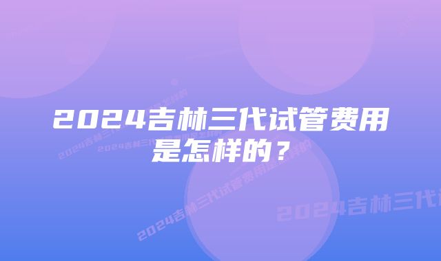 2024吉林三代试管费用是怎样的？