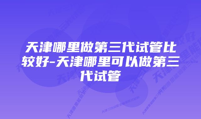 天津哪里做第三代试管比较好-天津哪里可以做第三代试管