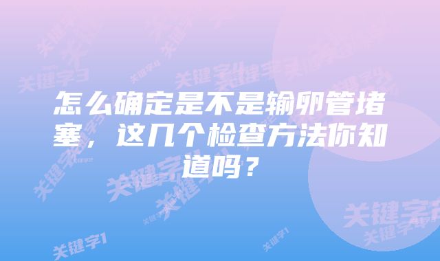 怎么确定是不是输卵管堵塞，这几个检查方法你知道吗？