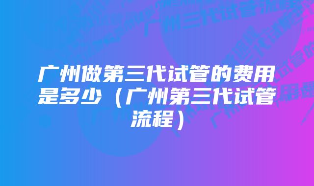 广州做第三代试管的费用是多少（广州第三代试管流程）