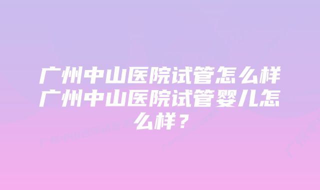 广州中山医院试管怎么样广州中山医院试管婴儿怎么样？