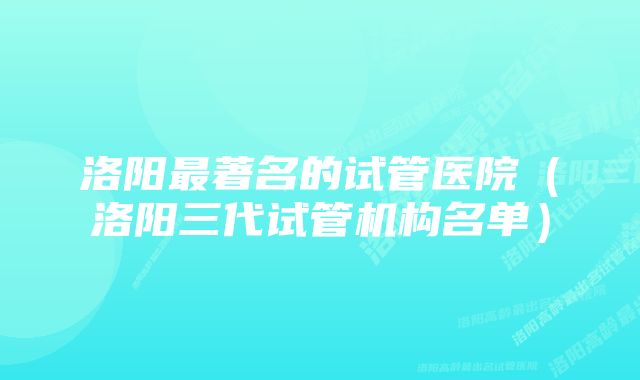 洛阳最著名的试管医院（洛阳三代试管机构名单）