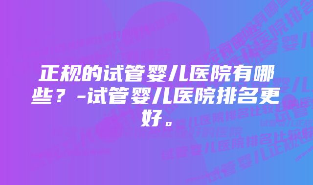 正规的试管婴儿医院有哪些？-试管婴儿医院排名更好。