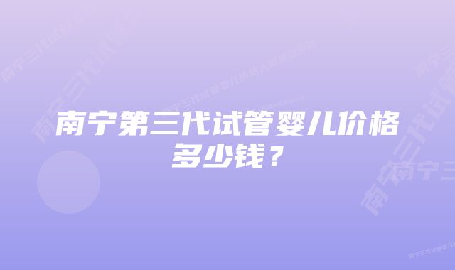 南宁第三代试管婴儿价格多少钱？